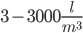  3 - 3000 \frac {l}{m^3}